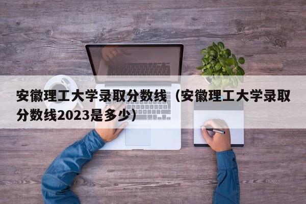 安徽理工大学录取分数线（安徽理工大学录取分数线2023是多少）