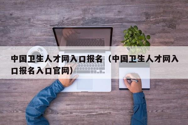 中国卫生人才网入口报名（中国卫生人才网入口报名入口官网）