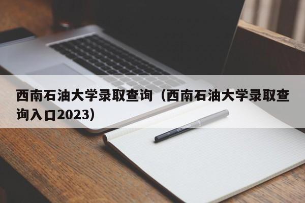 西南石油大学录取查询（西南石油大学录取查询入口2023）