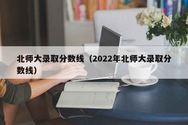 北师大录取分数线（2022年北师大录取分数线）