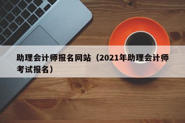 助理会计师报名网站（2021年助理会计师考试报名）