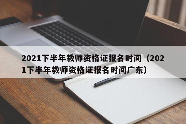 2021下半年教师资格证报名时间（2021下半年教师资格证报名时间广东）