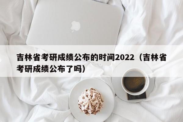 吉林省考研成绩公布的时间2022（吉林省考研成绩公布了吗）