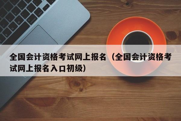 全国会计资格考试网上报名（全国会计资格考试网上报名入口初级）