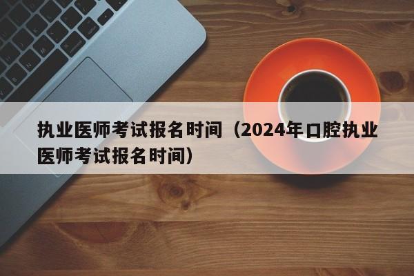 执业医师考试报名时间（2024年口腔执业医师考试报名时间）