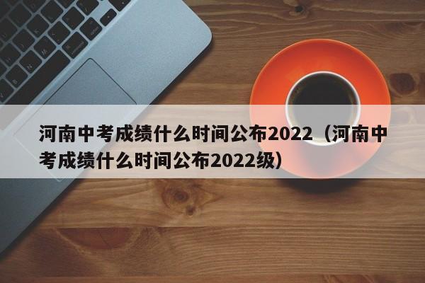 河南中考成绩什么时间公布2022（河南中考成绩什么时间公布2022级）