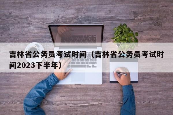 吉林省公务员考试时间（吉林省公务员考试时间2023下半年）