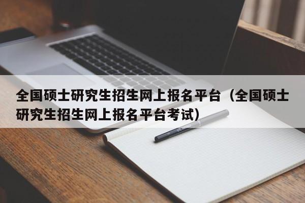 全国硕士研究生招生网上报名平台（全国硕士研究生招生网上报名平台考试）