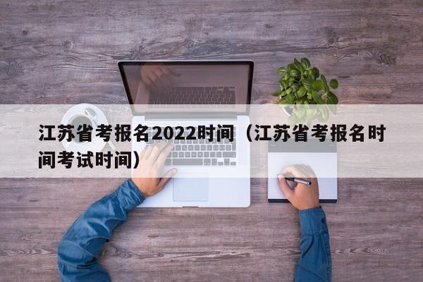 江苏省考报名2022时间（江苏省考报名时间考试时间）