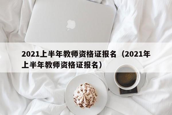 2021上半年教师资格证报名（2021年上半年教师资格证报名）