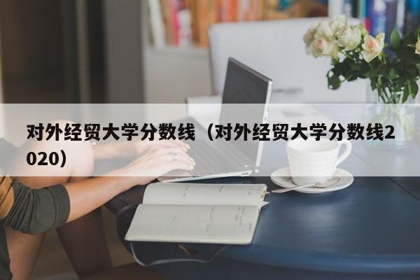 对外经贸大学分数线（对外经贸大学分数线2020）