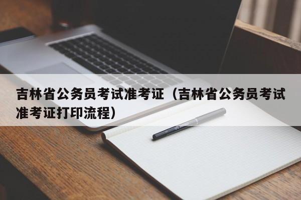 吉林省公务员考试准考证（吉林省公务员考试准考证打印流程）