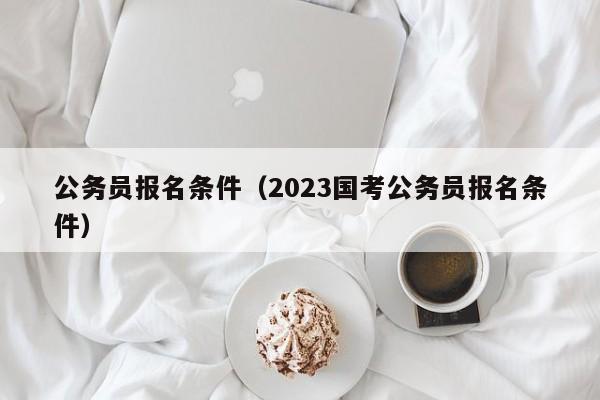 公务员报名条件（2023国考公务员报名条件）