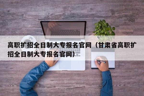 高职扩招全日制大专报名官网（甘肃省高职扩招全日制大专报名官网）