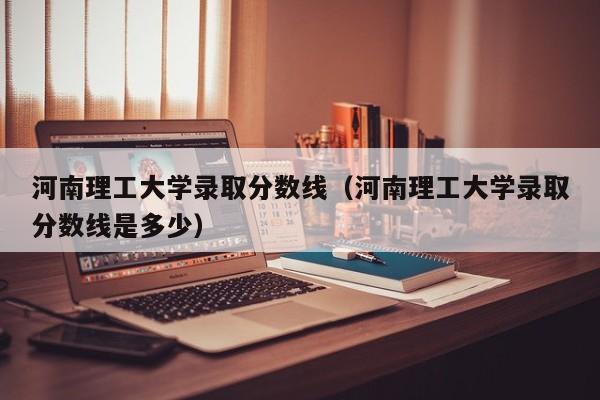 河南理工大学录取分数线（河南理工大学录取分数线是多少）