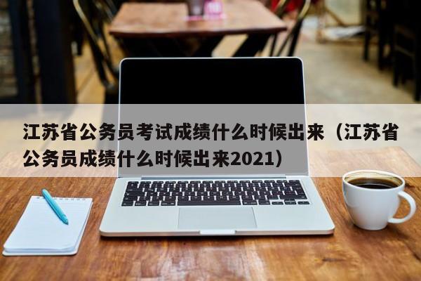 江苏省公务员考试成绩什么时候出来（江苏省公务员成绩什么时候出来2021）