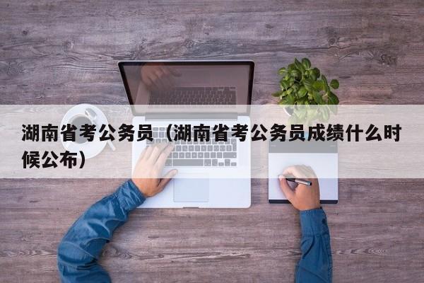 湖南省考公务员（湖南省考公务员成绩什么时候公布）