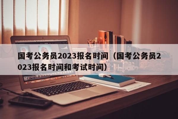 国考公务员2023报名时间（国考公务员2023报名时间和考试时间）