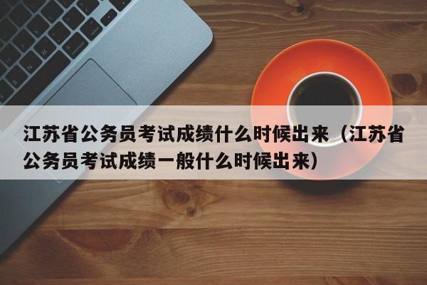 江苏省公务员考试成绩什么时候出来（江苏省公务员考试成绩一般什么时候出来）