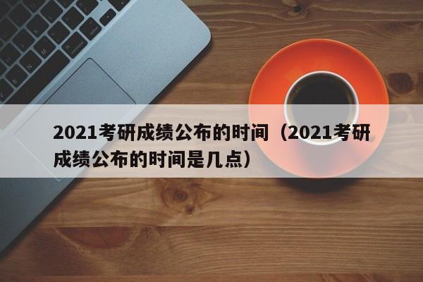 2021考研成绩公布的时间（2021考研成绩公布的时间是几点）