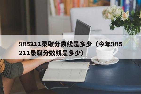 985211录取分数线是多少（今年985211录取分数线是多少）