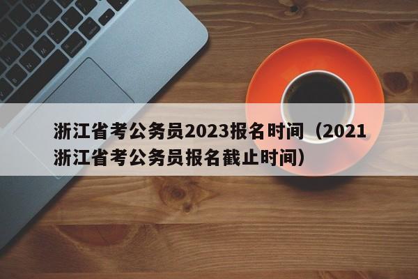 浙江省考公务员2023报名时间（2021浙江省考公务员报名截止时间）