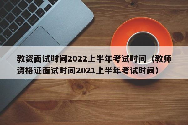 教资面试时间2022上半年考试时间（教师资格证面试时间2021上半年考试时间）