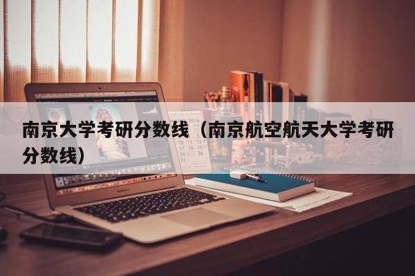 南京大学考研分数线（南京航空航天大学考研分数线）