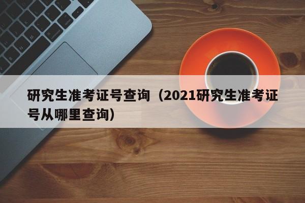 研究生准考证号查询（2021研究生准考证号从哪里查询）