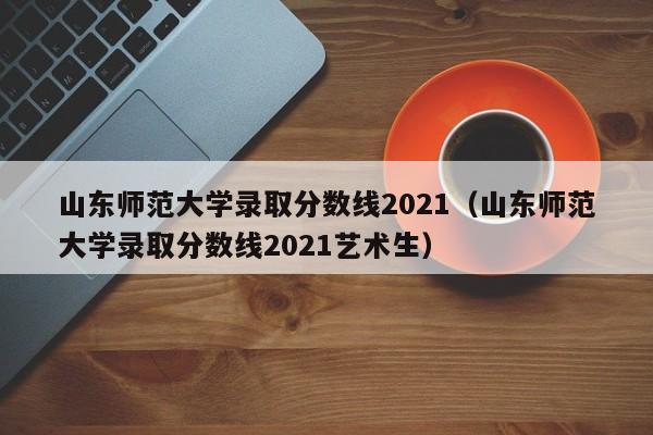 山东师范大学录取分数线2021（山东师范大学录取分数线2021艺术生）