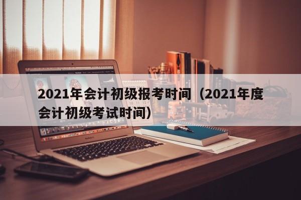 2021年会计初级报考时间（2021年度会计初级考试时间）