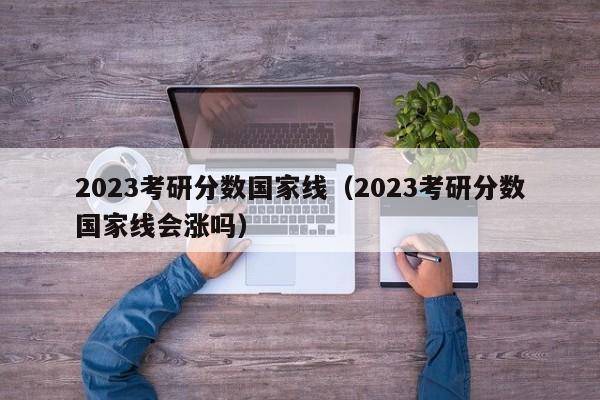 2023考研分数国家线（2023考研分数国家线会涨吗）