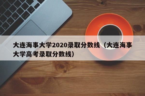 大连海事大学2020录取分数线（大连海事大学高考录取分数线）