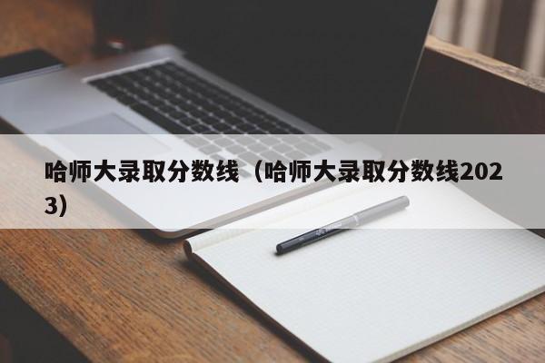 哈师大录取分数线（哈师大录取分数线2023）