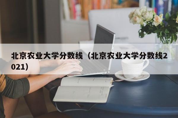 北京农业大学分数线（北京农业大学分数线2021）