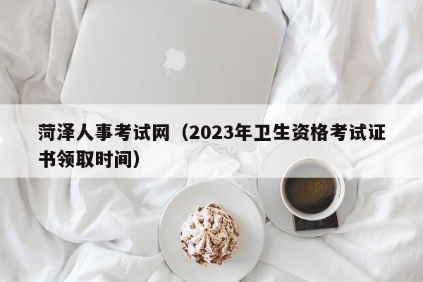 菏泽人事考试网（2023年卫生资格考试证书领取时间）