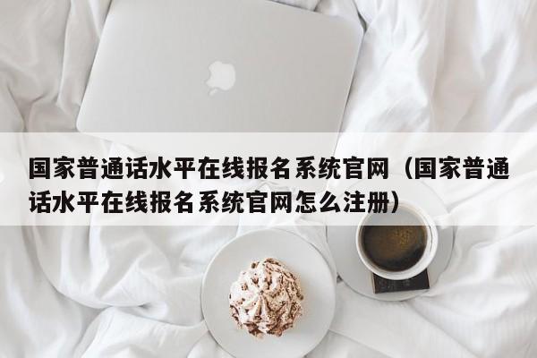 国家普通话水平在线报名系统官网（国家普通话水平在线报名系统官网怎么注册）