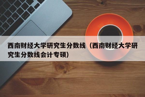 西南财经大学研究生分数线（西南财经大学研究生分数线会计专硕）