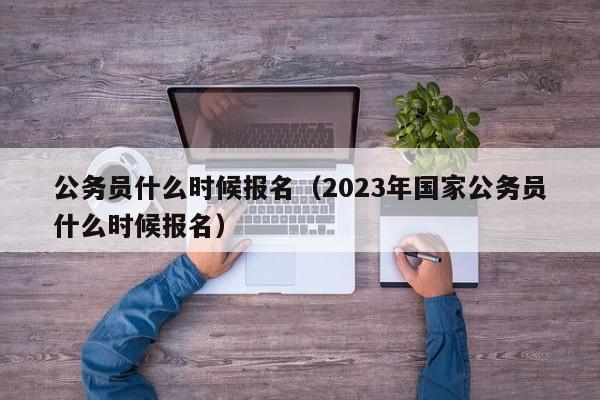 公务员什么时候报名（2023年国家公务员什么时候报名）