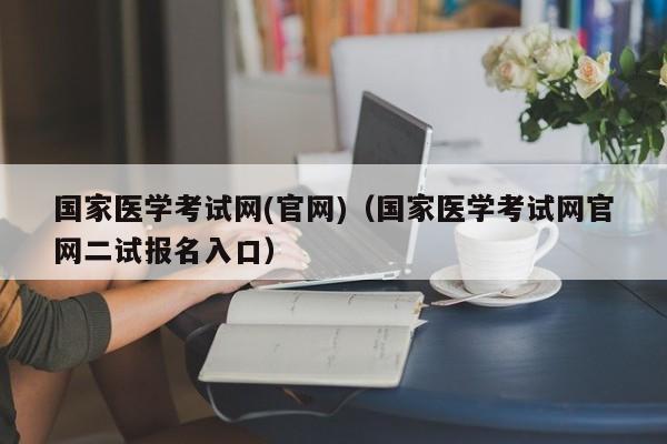 国家医学考试网(官网)（国家医学考试网官网二试报名入口）