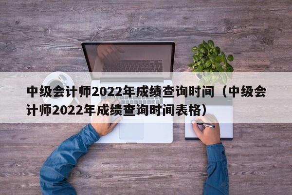 中级会计师2022年成绩查询时间（中级会计师2022年成绩查询时间表格）