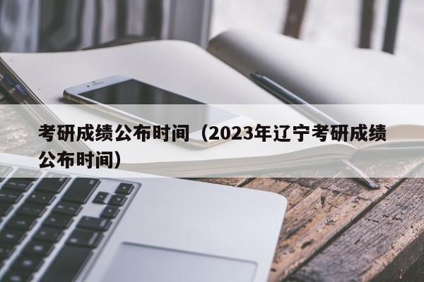 考研成绩公布时间（2023年辽宁考研成绩公布时间）