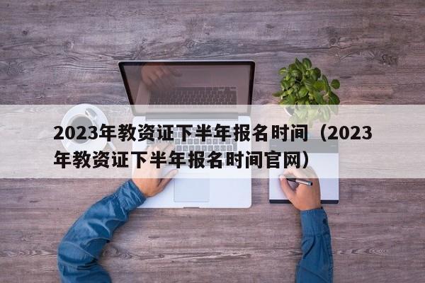 2023年教资证下半年报名时间（2023年教资证下半年报名时间官网）