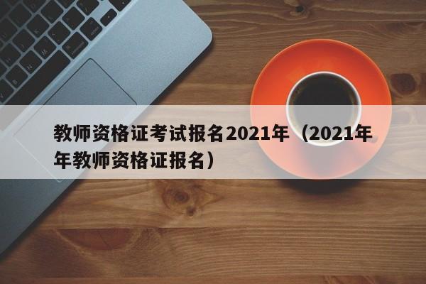 教师资格证考试报名2021年（2021年年教师资格证报名）