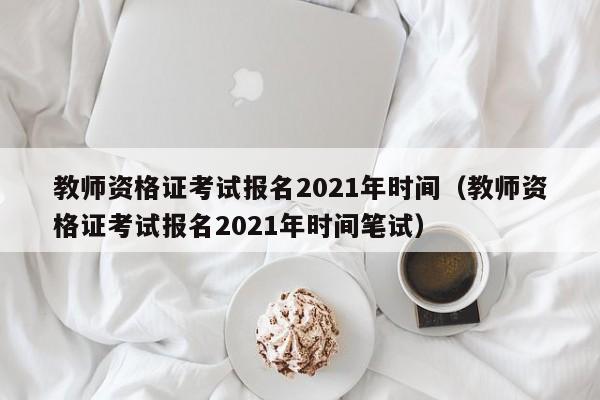 教师资格证考试报名2021年时间（教师资格证考试报名2021年时间笔试）