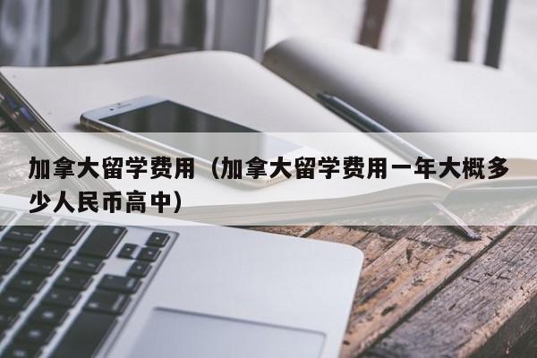 加拿大留学费用（加拿大留学费用一年大概多少人民币高中）