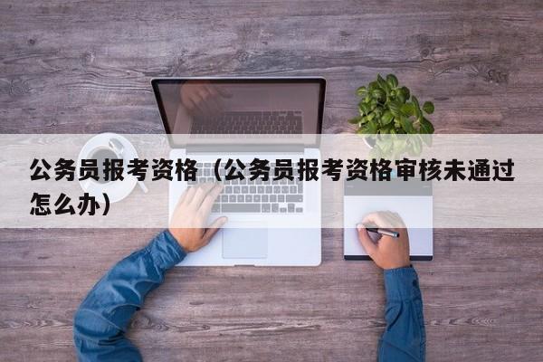 公务员报考资格（公务员报考资格审核未通过怎么办）