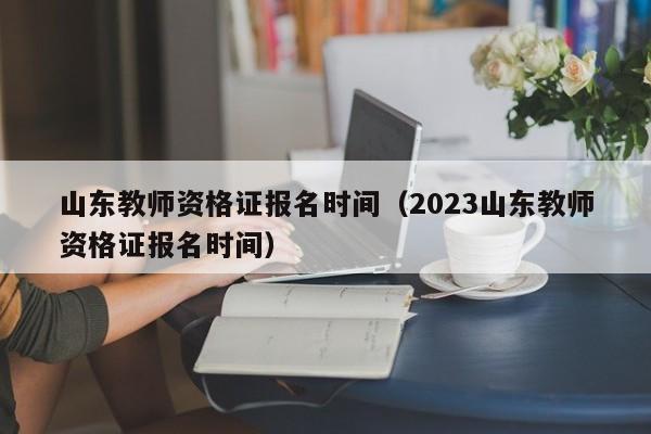 山东教师资格证报名时间（2023山东教师资格证报名时间）