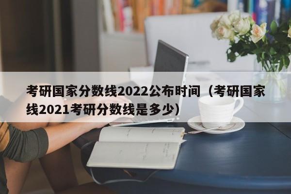 考研国家分数线2022公布时间（考研国家线2021考研分数线是多少）