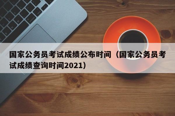 国家公务员考试成绩公布时间（国家公务员考试成绩查询时间2021）